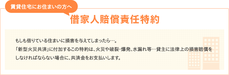 【賃貸住宅にお住まいの方へ 借家人賠償責任特約】もしも借りている住まいに損害を与えてしまったら…。「新型火災共済」に付加するこの特約は、火災や破裂・爆発、水もれ等…貸主に法律上の損害賠償をしなければならない場合に、共済金をお支払いします。