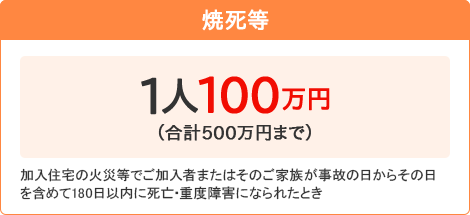 【焼死等】[1人100万円 （合計500万円まで）]加入住宅の火災等でご加入者またはそのご家族が事故の日からその日を含めて180日以内に死亡・重度障害になられたとき