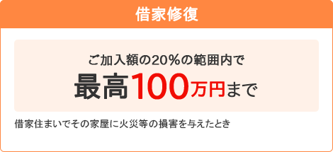 【借家修復】[ご加入額の20％の範囲内で最高100万円まで]借家住まいでその家屋に火災等の損害を与えたとき