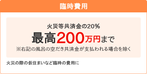 【臨時費用】[火災等共済金の20％最高200万円まで]※右記の風呂の空だき共済金が支払われる場合を除く 火災の際の仮住まいなど臨時の費用に