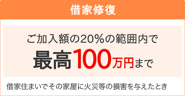 【借家修復】[ご加入額の20％の範囲内で最高100万円まで]借家住まいでその家屋に火災等の損害を与えたとき