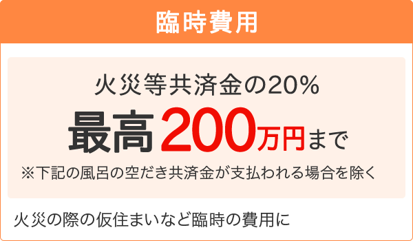 【臨時費用】[火災等共済金の20％最高200万円まで]※右記の風呂の空だき共済金が支払われる場合を除く 火災の際の仮住まいなど臨時の費用に