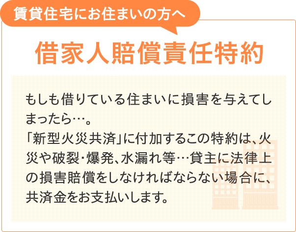 【賃貸住宅にお住まいの方へ 借家人賠償責任特約】もしも借りている住まいに損害を与えてしまったら…。「新型火災共済」に付加するこの特約は、火災や破裂・爆発、水もれ等…貸主に法律上の損害賠償をしなければならない場合に、共済金をお支払いします。