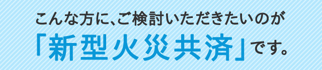 こんな方に、ご検討いただきたいのが「新型火災共済」です。