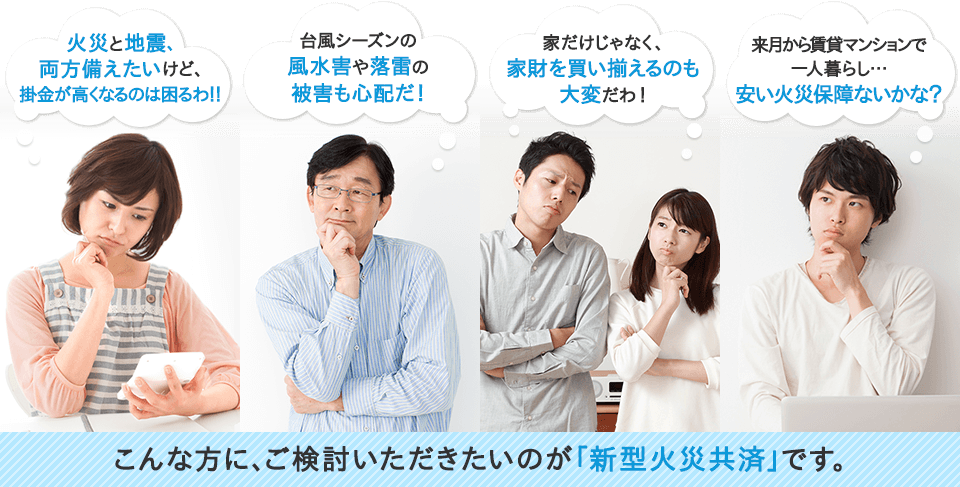 火災と地震、備えたいけど、掛金が高くなるのは困るわ!! 台風シーズンの風水害や落雷の被害も心配だ！ 家だけじゃなく、家財を買い揃えるのも大変だわ！ 来月はマンションの契約更新… 安い火災保障ないかな？ こんな方に、ご検討いただきたいのが「新型火災共済」です。