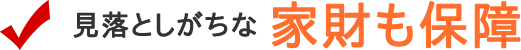 見落としがちな「家財も保障」
