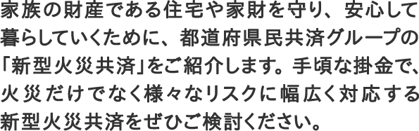 家族の財産である住宅や家財を守り、安心して暮らしていくために、都道府県民共済グループの「新型火災共済」をご紹介します。手頃な掛金で、火災だけでなく様々なリスクに幅広く対応する新型火災共済をぜひご検討ください。