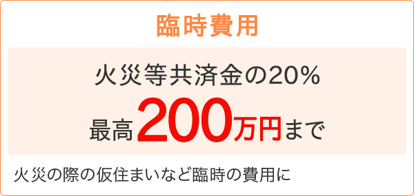 【臨時費用】［火災等共済金の20% 最高200万円まで］火災の際の仮住まいなど臨時の費用に