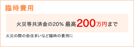 【臨時費用】[火災等共済金の20% 最高200万円まで]火災の際の仮住まいなど臨時の費用に