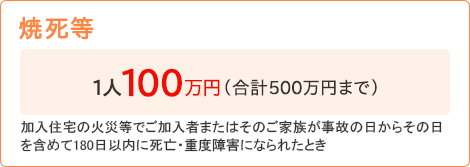 【焼死等】[1人100万円（合計500万円まで）]加入住宅の火災等でご加入者またはそのご家族が事故の日からその日を含めて180日以内に死亡・重度障害になられたとき