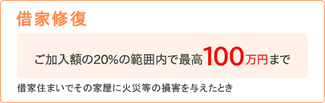 【借家修復】[ご加入額の20%の範囲内で最高100万円まで]借家住まいでその家屋に火災等の損害を与えたとき
