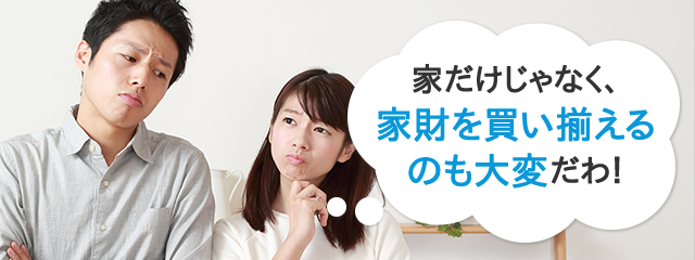 家だけじゃなく、家財を買い揃えるのも大変だわ！