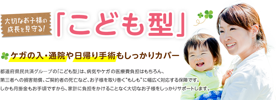 ケガの入・通院や日帰り手術もしっかりカバー。都道府県民共済グループの「こども型」は、病気やケガの医療費負担はもちろん、第三者への損害賠償、ご契約者の死亡など、お子様を取り巻く“もしも”に幅広く対応する保障です。しかも月掛金もお手頃ですから、家計に負担をかけることなく大切なお子様をしっかりサポートします。