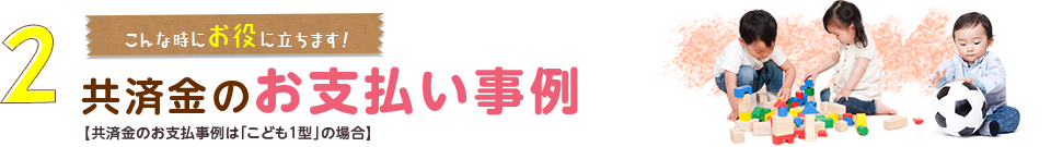 2.こんな時にお役に立ちます！共済金のお支払い事例【共済金のお支払事例は「こども１型」の場合】