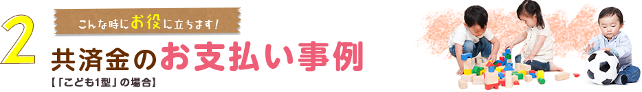 2.こんな時にお役に立ちます！共済金のお支払い事例【「こども１型」の場合】