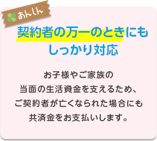 お子様やご家族の当面の生活資金を支えるため、ご契約者が亡くなられた場合にも共済金をお支払いします。