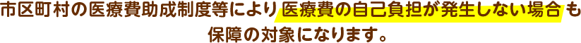 市区町村の医療費助成制度等により医療費の自己負担が発生しない場合も保障の対象になります。