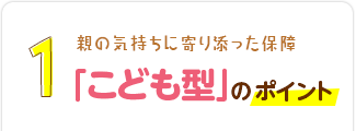 1：親の気持ちに寄り添った保障「こども型」のポイント！