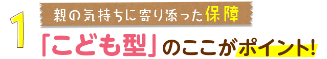 1.親の気持ちに寄り添った保障「こども型」のここがポイント！