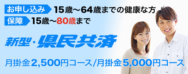 お申し込み：15歳〜64歳までの健康な方　保障：15歳〜80歳まで　新型・県民共済　月掛金2,500円コース/月掛金5,000円コース