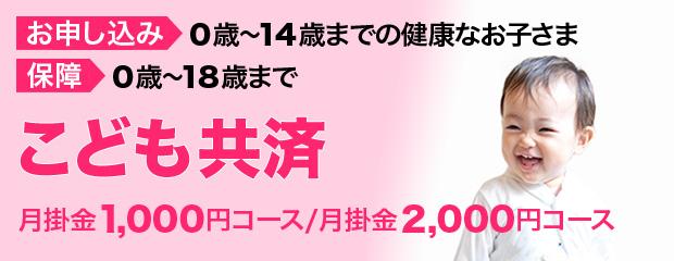 お申し込み：0歳〜14歳までの健康なお子さま　保障：0歳〜18 歳まで　［こども共済］　月掛金1,000円コース/月掛金2,000円コース