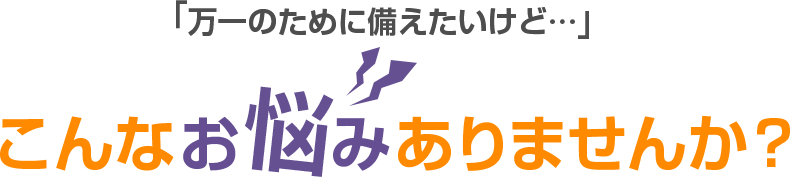 「万が一のために備えたいけど…」こんなお悩みありませんか？