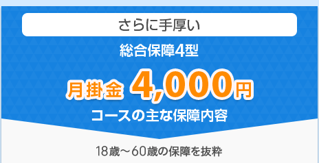 さらに手厚い「総合保障4型」　月掛金 4,000円コースの主な保障内容 18歳～60歳の保障を抜粋
