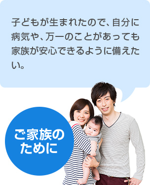 【ご家族のために】 子どもが生まれたので、自分に病気や、万が一のことがあっても家族が安心できるように備えたい。