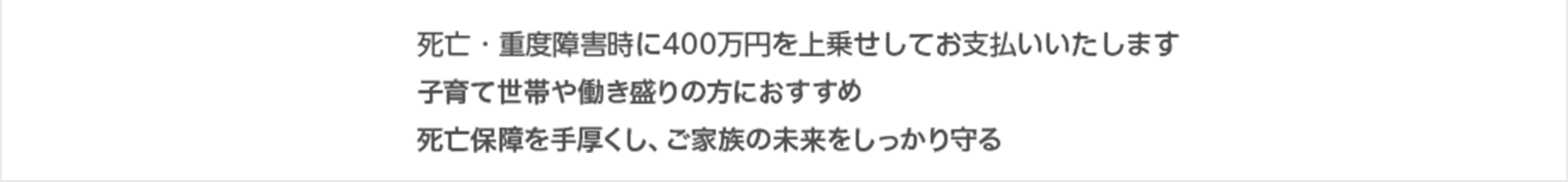 ・死亡・重度障害時に400万円を上乗せしてお支払いいたします ・子育て世帯や働き盛りの方におすすめ ・死亡保障を手厚くし、ご家族の未来をしっかり守る