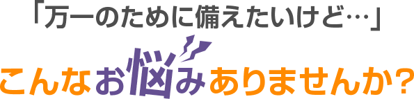 「万が一のために備えたいけど…」こんなお悩みありませんか？
