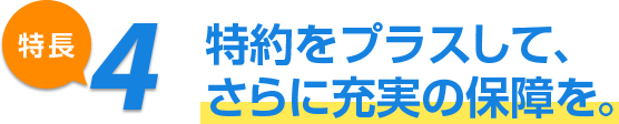 特長4 特約をプラスして、さらに充実の保障を。