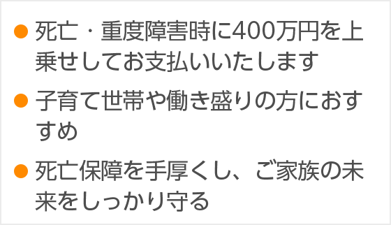・死亡・重度障害時に400万円を上乗せしてお支払いいたします ・子育て世帯や働き盛りの方におすすめ ・死亡保障を手厚くし、ご家族の未来をしっかり守る