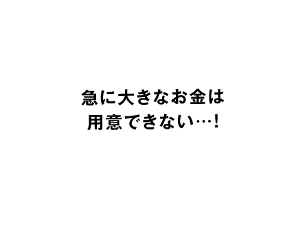急に大きなお金は用意できない…！