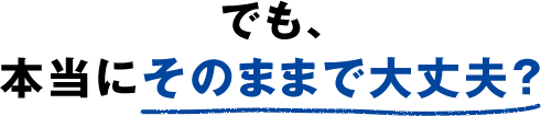 でも、本当にそのままで大丈夫？