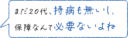 まだ20代、持病も無いし、保障なんて必要ないよね