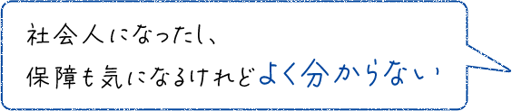 社会人になったし、保障も気になるけれどよく分からない