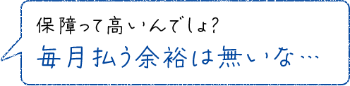 保障って高いんでしょ？毎月払う余裕は無いな…